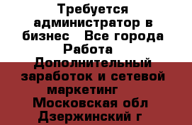 Требуется администратор в бизнес - Все города Работа » Дополнительный заработок и сетевой маркетинг   . Московская обл.,Дзержинский г.